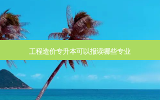 工程造价专升本可以报读哪些专业