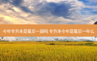 今年专升本是 *** 后一届吗 专升本今年是 *** 后一年么