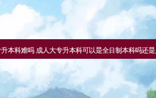 成人全日制大专升本科难吗 成人大专升本科可以是全日制本科吗还是只能升成人本科