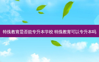 特殊教育是否能专升本学校 特殊教育可以专升本吗