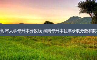开封市大学专升本分数线 河南专升本往年录取分数和院校