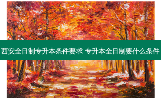 西 *** 日制专升本条件要求 专升本全日制要什么条件