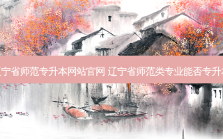 辽宁省师范专升本网站官网 辽宁省师范类专业能否专升本