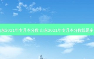 山东2021年专升本分数 山东2021年专升本分数线是多少