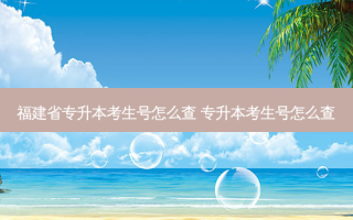 福建省专升本考生号怎么查 专升本考生号怎么查