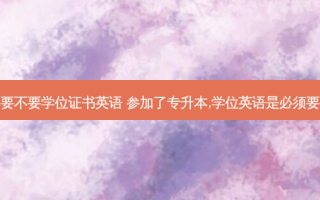 专升本要不要学位证书英语 参加了专升本,学位英语是必须要考的吗