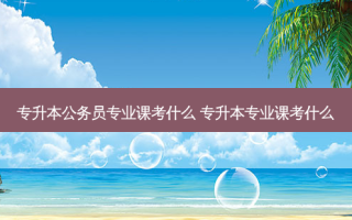 专升本公务员专业课考什么 专升本专业课考什么