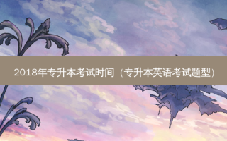2018年专升本考试时间（专升本英语考试题型）