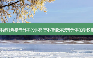 吉林智能焊接专升本的学校 吉林智能焊接专升本的学校排名