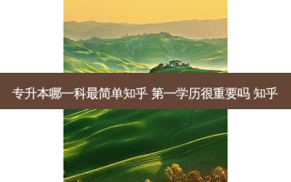 专升本哪一科 *** 简单知乎 之一学历很重要吗 知乎