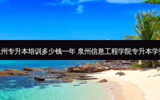 泉州专升本培训多少钱一年 泉州信息工程学院专升本学费