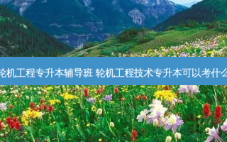 福州轮机工程专升本辅导班 轮机工程技术专升本可以考什么专业