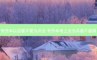 专升本以后要不要当兵去 专升本考上去当兵值不值得