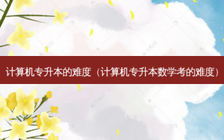 计算机专升本的难度（计算机专升本数学考的难度）
