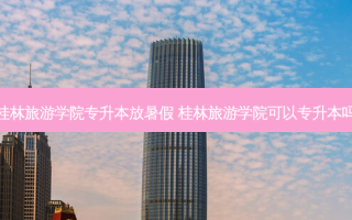 桂林旅游学院专升本放暑假 桂林旅游学院可以专升本吗