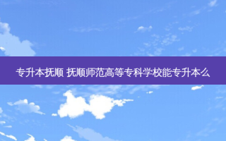 专升本抚顺 抚顺师范高等专科学校能专升本么