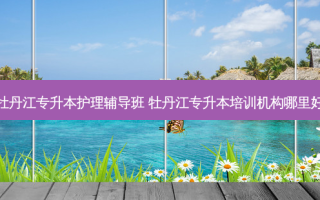 牡丹江专升本护理辅导班 牡丹江专升本培训机构哪里好