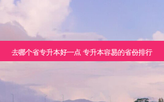 去哪个省专升本好一点 专升本容易的省份排行