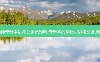 幼师专升本后考公务员难吗 专升本的学历可以考公务员吗