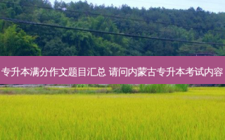 专升本满分作文题目汇总 请问内蒙古专升本考试内容