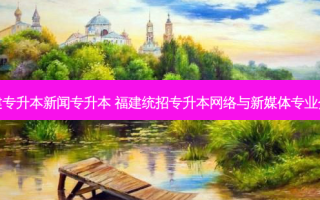 福建专升本新闻专升本 福建统招专升本 *** 与新媒体专业介绍