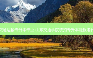 山东省交通运输专升本专业 山东交通学院统招专升本能报考什么专业