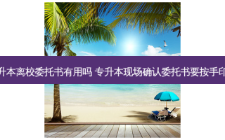 专升本离校委托书有用吗 专升本现场确认委托书要按手印吗