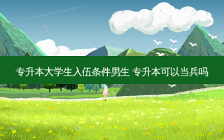 专升本大学生入伍条件男生 专升本可以当兵吗