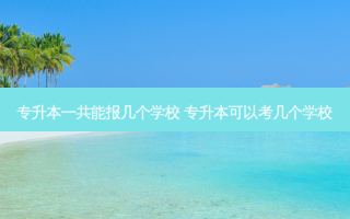 专升本一共能报几个学校 专升本可以考几个学校