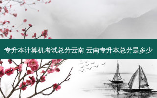 专升本计算机考试总分云南 云南专升本总分是多少