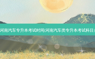 河南汽车专升本考试时间(河南汽车类专升本考试科目)