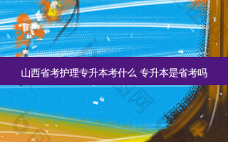 山西省考护理专升本考什么 专升本是省考吗