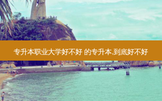 专升本职业大学好不好 的专升本,到底好不好