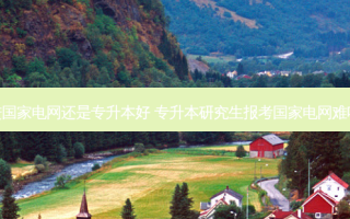 进国家电网还是专升本好 专升本研究生报考国家电网难吗