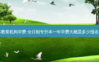 全日制专升本教育机构学费 全日制专升本一年学费大概是多少报名流程是怎样的