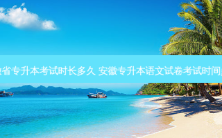 安徽省专升本考试时长多久 安徽专升本语文试卷考试时间多久