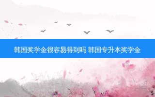韩国奖学金很容易得到吗 韩国专升本奖学金