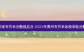 贵州省专升本分数线总分 2021年贵州专升本各校录取分数线