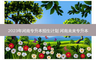 2023年河南专升本招生计划 河南未来专升本