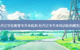 牡丹江学前教育专升本机构 牡丹江专升本培训机构哪里好