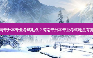 济南专升本专业考试地点？济南专升本专业考试地点有哪些