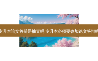 专升本论文答辩是抽查吗 专升本必须要参加论文答辩吗