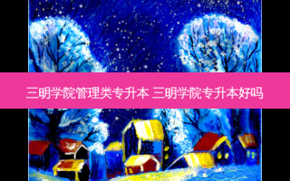 三明学院管理类专升本 三明学院专升本好吗