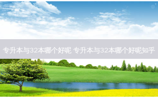 专升本与32本哪个好呢 专升本与32本哪个好呢知乎