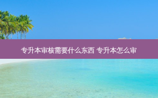 专升本审核需要什么东西 专升本怎么审