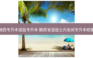 陕西专升本退役专升本 陕西省退役士兵免试专升本政策
