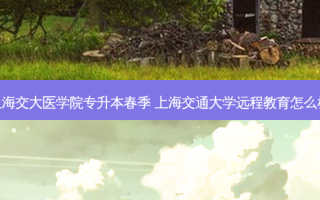 上海交大医学院专升本春季 上海交通大学远程教育怎么样