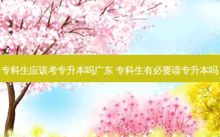 专科生应该考专升本吗广东 专科生有必要读专升本吗