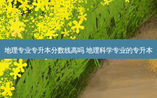 地理专业专升本分数线高吗 地理科学专业的专升本