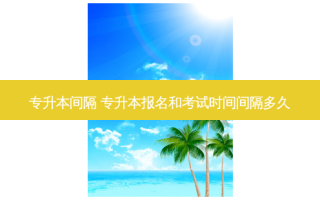 专升本间隔 专升本报名和考试时间间隔多久